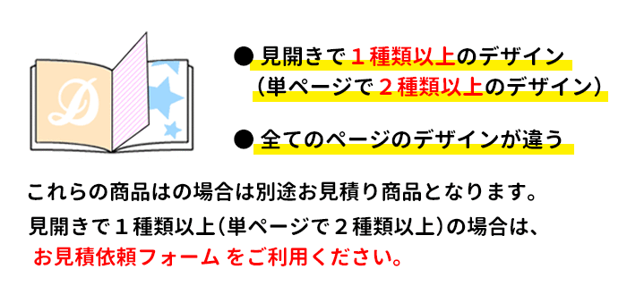 見開きで2種類以上のデザイン（単ページで3種類以上のデザイン）の商品、全てのページのデザインが違う商品は別途お見積り商品となります。ご希望の場合は、お見積りフォームをご利用ください。